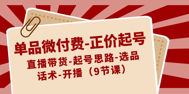 单品微付费-正价起号：直播带货-起号思路-选品-话术-开播（9节课）-网创资源库