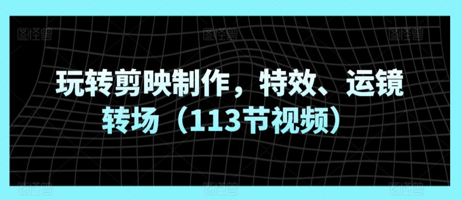 玩转剪映制作，特效、运镜转场（113节视频）-网创资源库