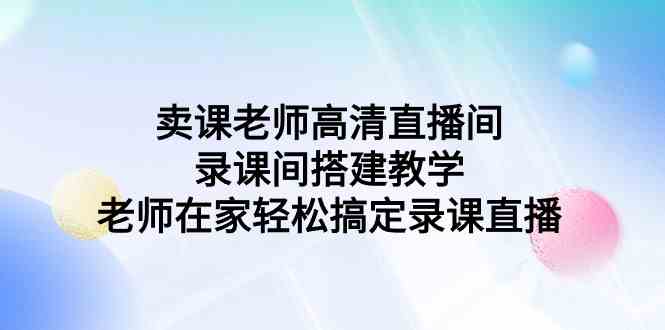 （9314期）卖课老师高清直播间 录课间搭建教学，老师在家轻松搞定录课直播-网创资源库