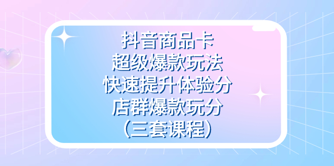 抖音商品卡-超级爆款玩法+快速提升体验分+店群爆款玩分（三套课程）-网创资源库