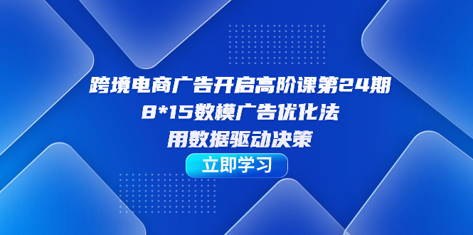 跨境电商-广告开启高阶课第24期，8*15数模广告优化法，用数据驱动决策-网创资源库