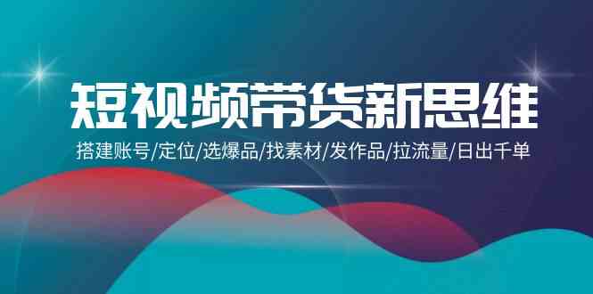 （9837期）短视频带货新思维：搭建账号/定位/选爆品/找素材/发作品/拉流量/日出千单-网创资源库