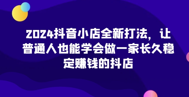 2024抖音小店全新打法，让普通人也能学会做一家长久稳定赚钱的抖店-网创资源库