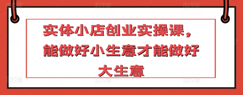实体小店创业实操课，能做好小生意才能做好大生意-网创资源库