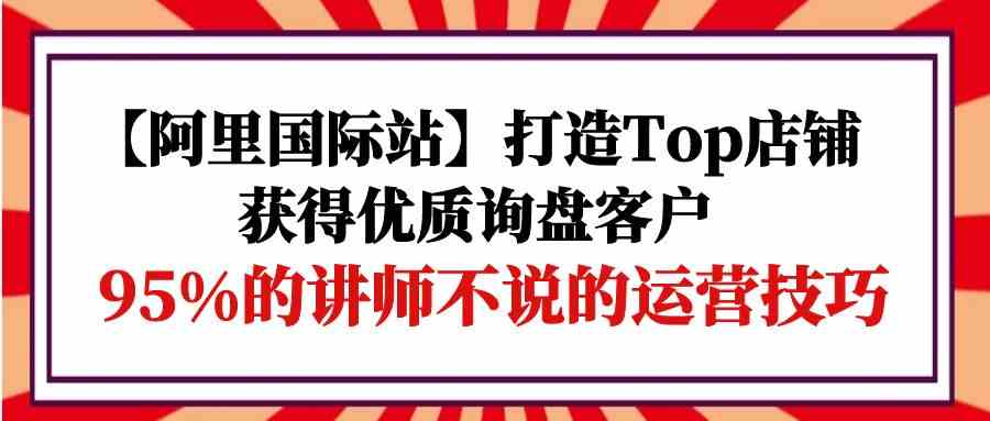 【阿里国际站】打造Top店铺-获得优质询盘客户，95%的讲师不说的运营技巧-网创资源库