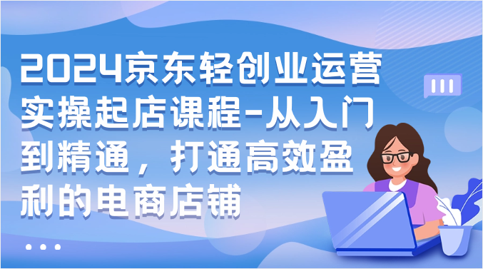 2024京东轻创业运营实操起店课程-从入门到精通，打通高效盈利的电商店铺-网创资源库