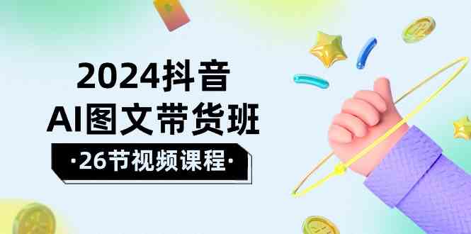 2024抖音AI图文带货班：在这个赛道上乘风破浪拿到好效果（26节课）-网创资源库