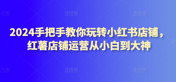 2024手把手教你玩转小红书店铺，红薯店铺运营从小白到大神-网创资源库