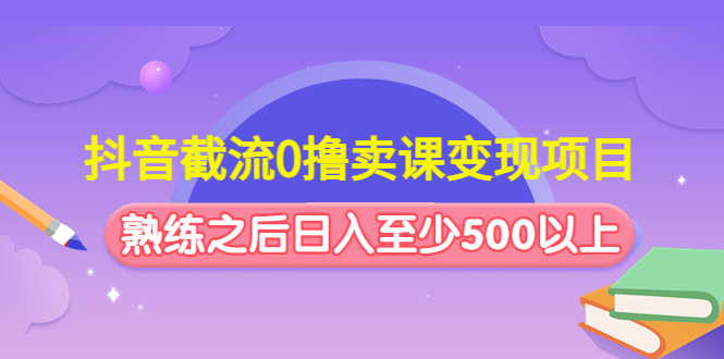 抖音截流0撸卖课变现项目：这个玩法熟练之后日入至少500以上-网创资源库