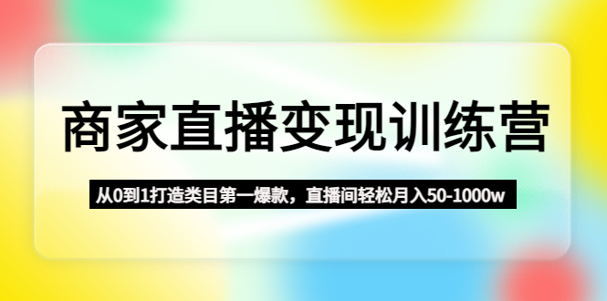 商家直播变现训练营：从0到1打造类目第一爆款，直播间轻松月入50-1000w-网创资源库