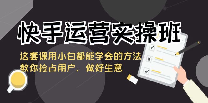 快手运营实操班，这套课用小白都能学会的方法教你抢占用户，做好生意-网创资源库