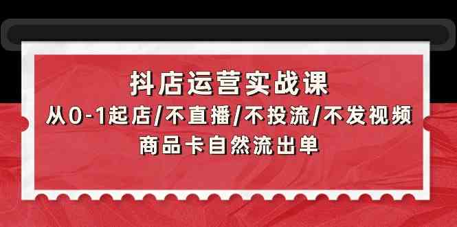 抖店运营实战课：从0-1起店/不直播/不投流/不发视频/商品卡自然流出单-网创资源库