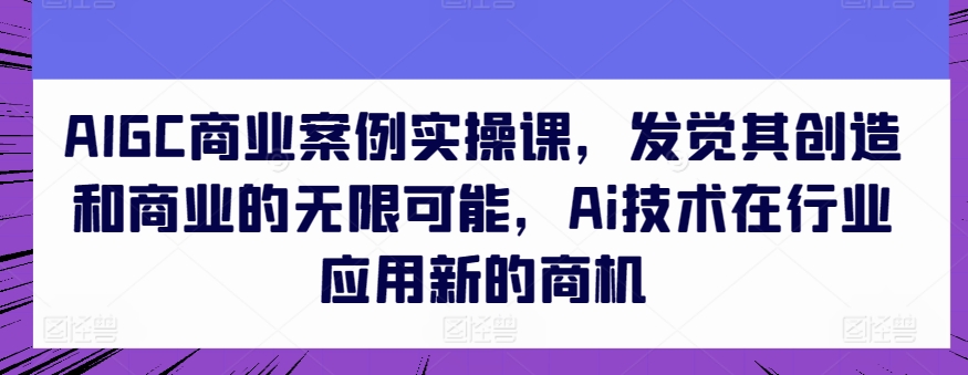 AIGC商业案例实操课，发觉其创造和商业的无限可能，Ai技术在行业应用新的商机-网创资源库