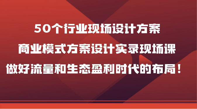 50个行业现场设计方案，商业模式方案设计实录现场课，做好流量和生态盈利时代的布局！-网创资源库