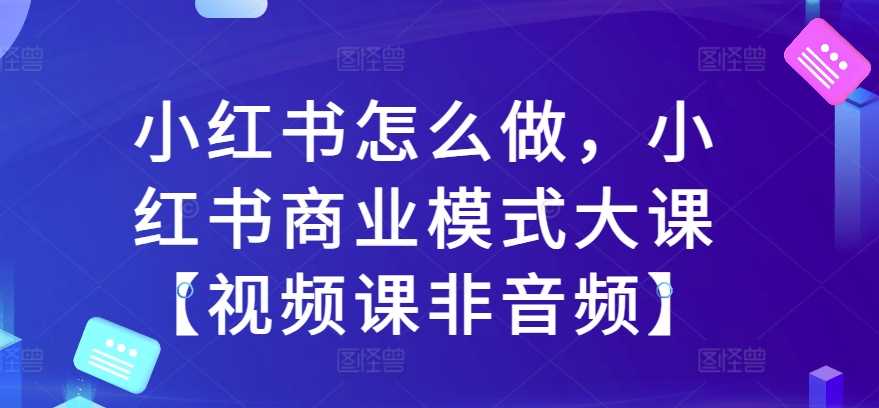 小红书怎么做，小红书商业模式大课【视频课非音频】-网创资源库