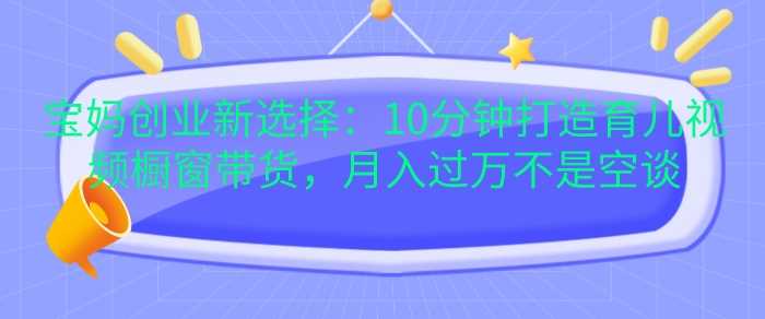 宝妈创业新选择：10分钟打造育儿视频橱窗带货，月入过W不是空谈【揭秘】-网创资源库