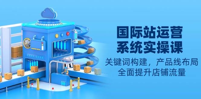 国际站运营系统实操课：关键词构建，产品线布局，全面提升店铺流量-网创资源库