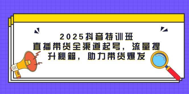 2025抖音特训班：直播带货全渠道起号，流量提升秘籍，助力带货爆发-网创资源库