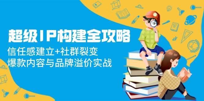 超级IP构建全攻略：信任感建立+社群裂变，爆款内容与品牌溢价实战-网创资源库