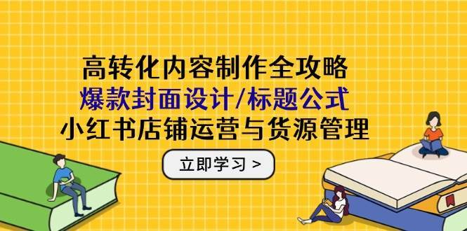 高转化内容制作全攻略：爆款封面设计/标题公式，小红书店铺运营与货源管理-网创资源库