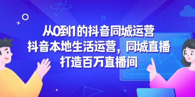 从0到1的抖音同城运营，抖音本地生活运营，同城直播，打造百万直播间-网创资源库
