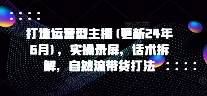 打造运营型主播(更新25年5月)，实操录屏，话术拆解，自然流带货打法-网创资源库