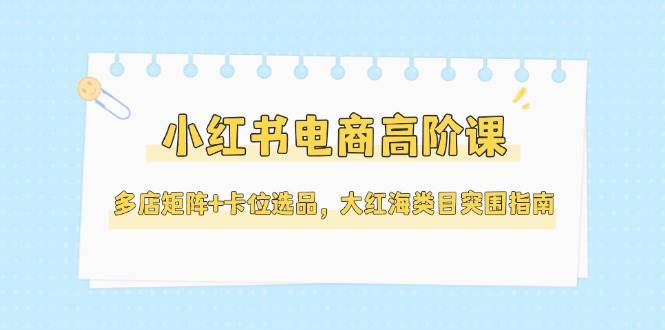 小红书电商高阶课，多店矩阵+卡位选品，大红海类目突围指南（更新5月）-网创资源库