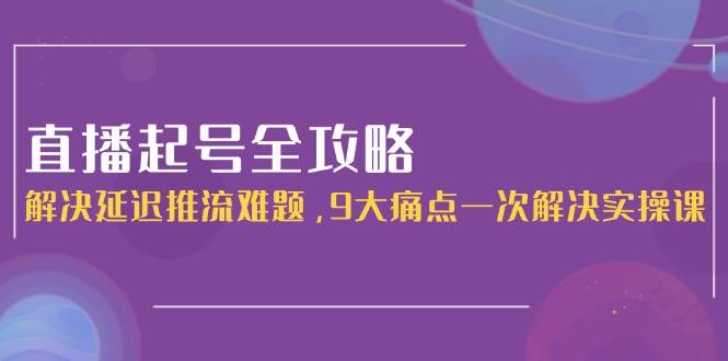 直播起号全攻略：解决延迟推流难题，9大痛点一次解决实操课-网创资源库