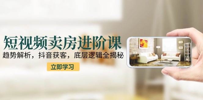 短视频卖房进阶课：趋势解析，抖音获客，底层逻辑全揭秘-网创资源库