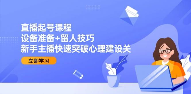 直播起号课程：设备准备+留人技巧，新手主播快速突破心理建设关-网创资源库