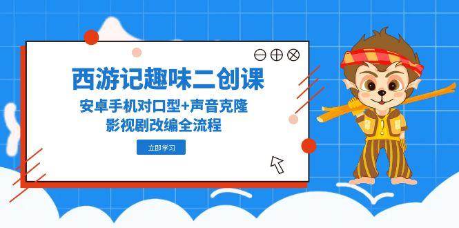 西游记趣味二创课，安卓手机对口型+声音克隆，影视剧改编全流程-网创资源库