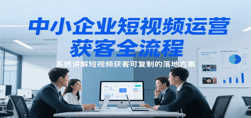 中小企业短视频运营获客全流程，系统讲解短视频获客可复制的落地方案-网创资源库