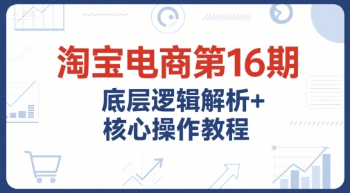 淘宝电商第16期，底层逻辑解析+核心操作教程，运营、推广提升能力的必学课程+配套资料-网创资源库