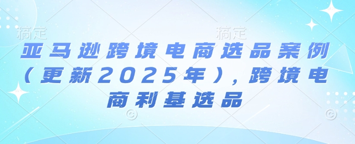 亚马逊跨境电商选品案例(更新2025年7月)，跨境电商利基选品-网创资源库