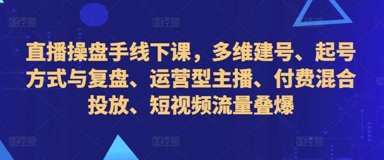 直播操盘手线下课，多维建号、起号方式与复盘、运营型主播、付费混合投放、短视频流量叠爆-网创资源库