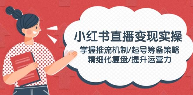 小红书直播变现实操：掌握推流机制/起号筹备策略/精细化复盘/提升运营力-网创资源库