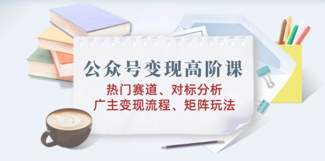 公众号变现高阶课：热门赛道、对标分析、广告主变现流程、矩阵玩法-网创资源库