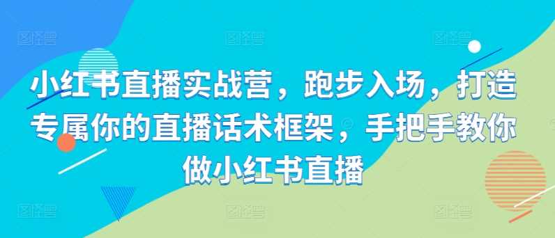小红书直播实战营，跑步入场，打造专属你的直播话术框架，手把手教你做小红书直播-网创资源库