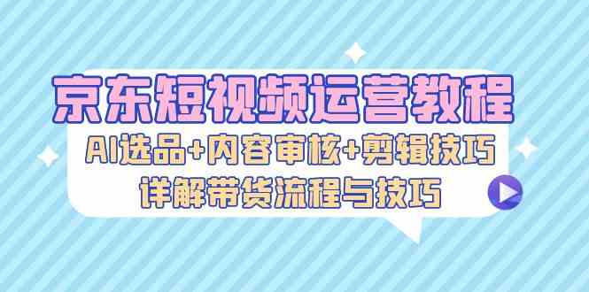 京东短视频运营教程：AI选品+内容审核+剪辑技巧，详解带货流程与技巧-网创资源库